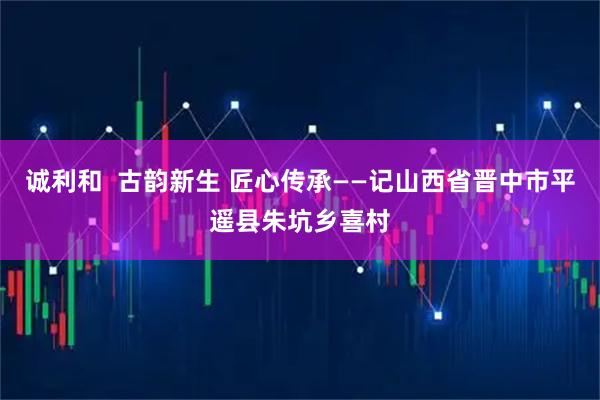 诚利和  古韵新生 匠心传承——记山西省晋中市平遥县朱坑乡喜村