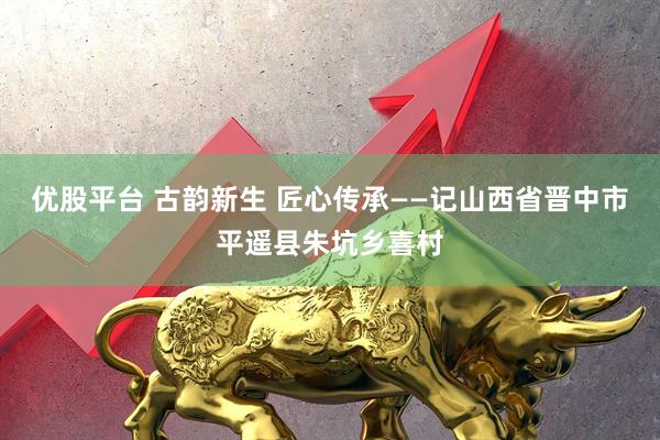 优股平台 古韵新生 匠心传承——记山西省晋中市平遥县朱坑乡喜村
