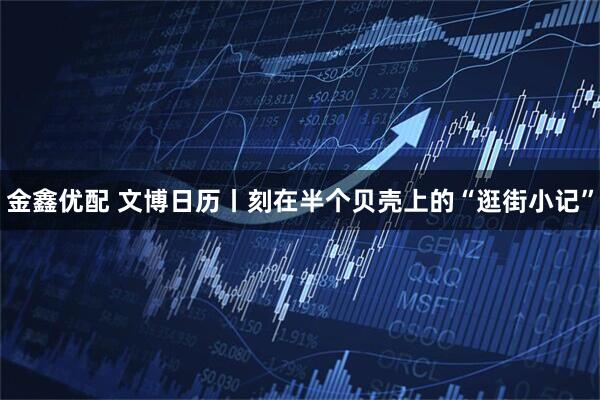 金鑫优配 文博日历丨刻在半个贝壳上的“逛街小记”