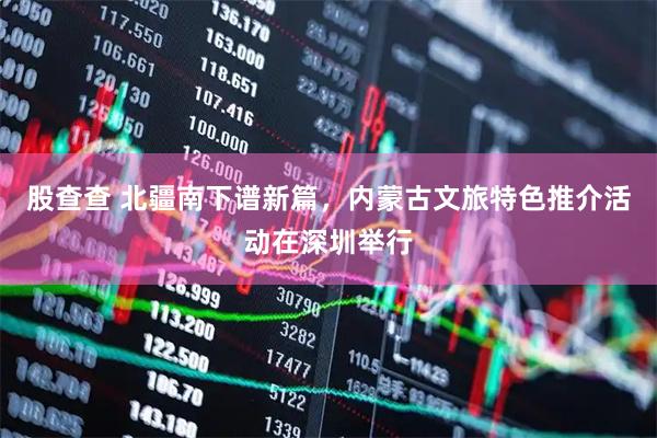 股查查 北疆南下谱新篇，内蒙古文旅特色推介活动在深圳举行