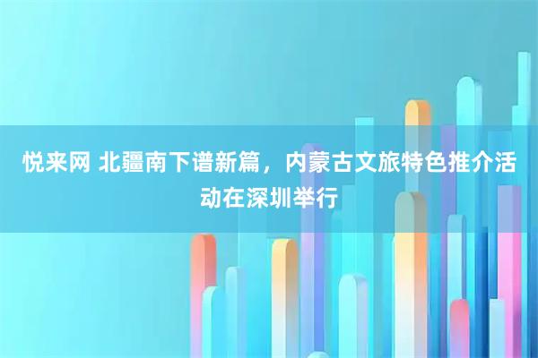 悦来网 北疆南下谱新篇，内蒙古文旅特色推介活动在深圳举行