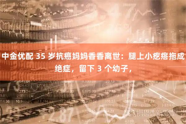 中金优配 35 岁抗癌妈妈香香离世：腿上小疙瘩拖成绝症，留下 3 个幼子，