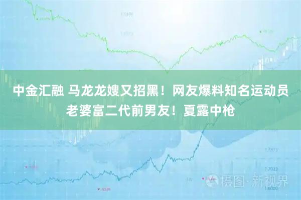 中金汇融 马龙龙嫂又招黑！网友爆料知名运动员老婆富二代前男友！夏露中枪