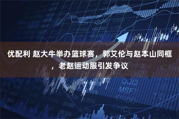 优配利 赵大牛举办篮球赛，郭艾伦与赵本山同框，老赵运动服引发争议