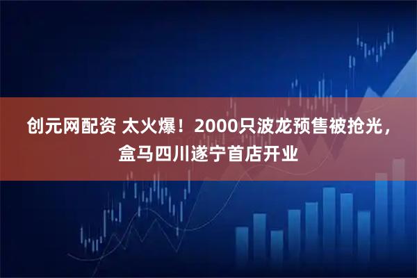 创元网配资 太火爆！2000只波龙预售被抢光，盒马四川遂宁首店开业