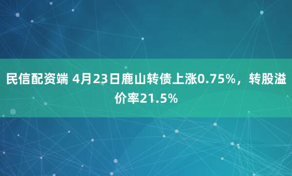民信配资端 4月23日鹿山转债上涨0.75%，转股溢价率21.5%