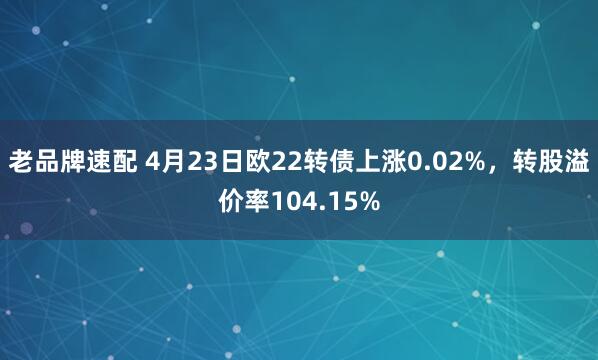 老品牌速配 4月23日欧22转债上涨0.02%，转股溢价率104.15%