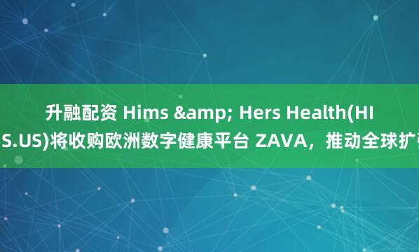 升融配资 Hims & Hers Health(HIMS.US)将收购欧洲数字健康平台 ZAVA，推动全球扩张