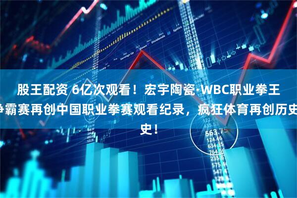 股王配资 6亿次观看！宏宇陶瓷·WBC职业拳王争霸赛再创中国职业拳赛观看纪录，疯狂体育再创历史！