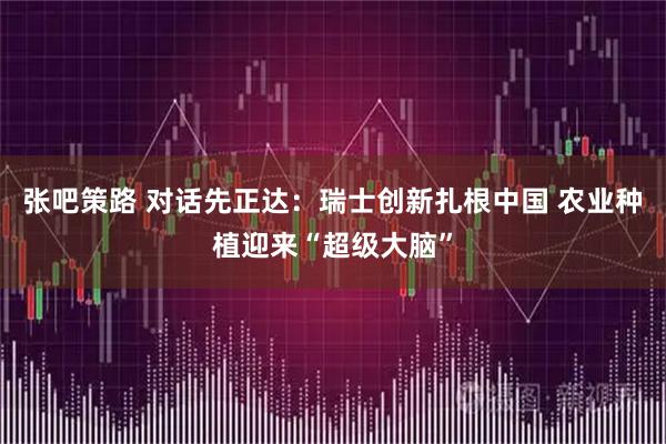张吧策路 对话先正达：瑞士创新扎根中国 农业种植迎来“超级大脑”