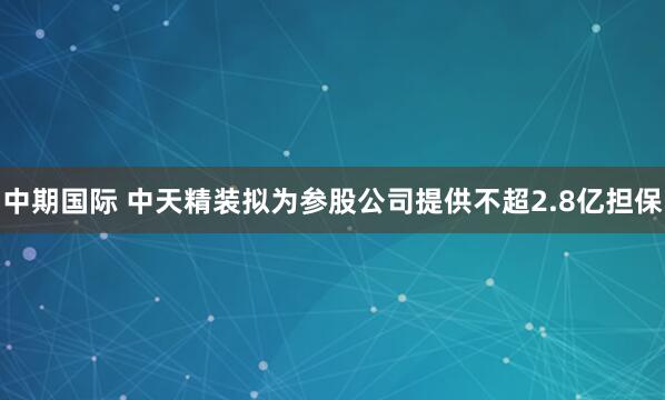 中期国际 中天精装拟为参股公司提供不超2.8亿担保