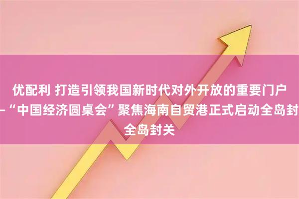 优配利 打造引领我国新时代对外开放的重要门户——“中国经济圆桌会”聚焦海南自贸港正式启动全岛封关