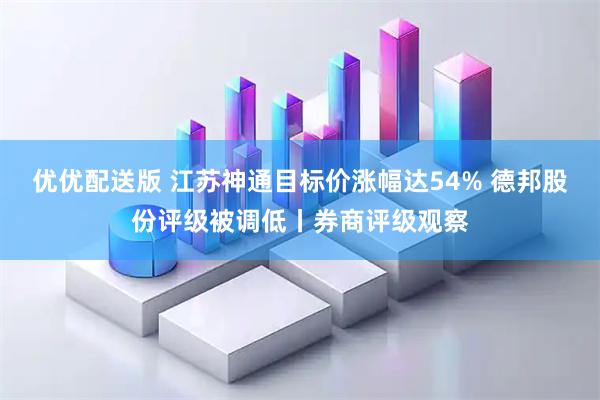 优优配送版 江苏神通目标价涨幅达54% 德邦股份评级被调低丨券商评级观察