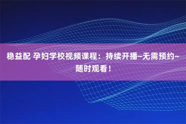 稳益配 孕妇学校视频课程：持续开播~无需预约~随时观看！