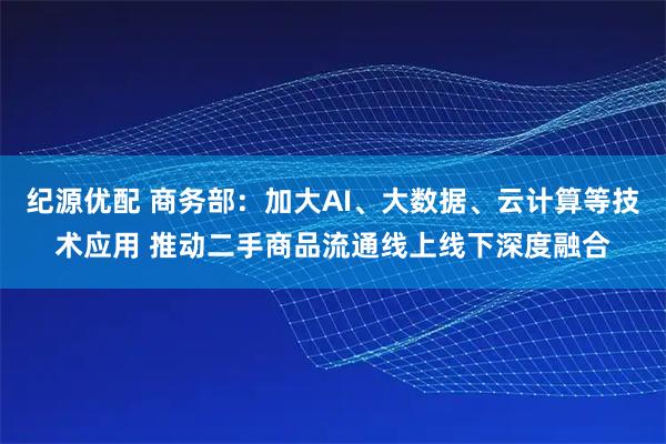 纪源优配 商务部：加大AI、大数据、云计算等技术应用 推动二手商品流通线上线下深度融合