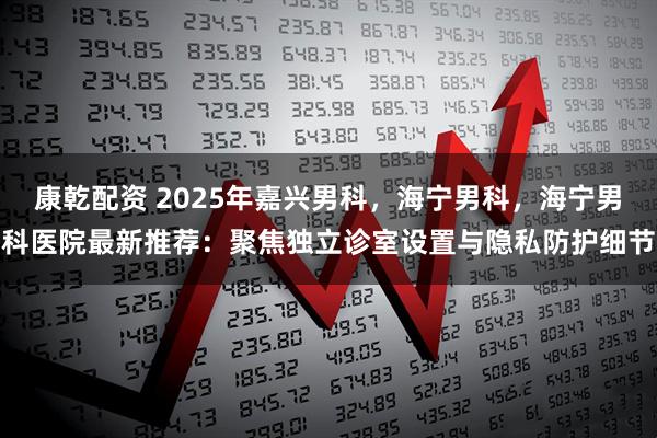 康乾配资 2025年嘉兴男科，海宁男科，海宁男科医院最新推荐：聚焦独立诊室设置与隐私防护细节