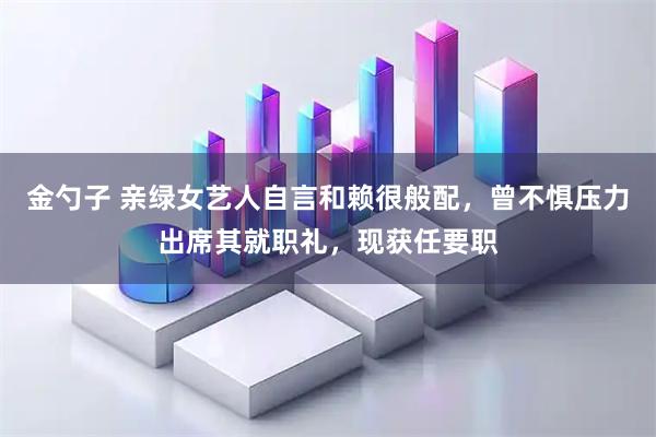 金勺子 亲绿女艺人自言和赖很般配，曾不惧压力出席其就职礼，现获任要职