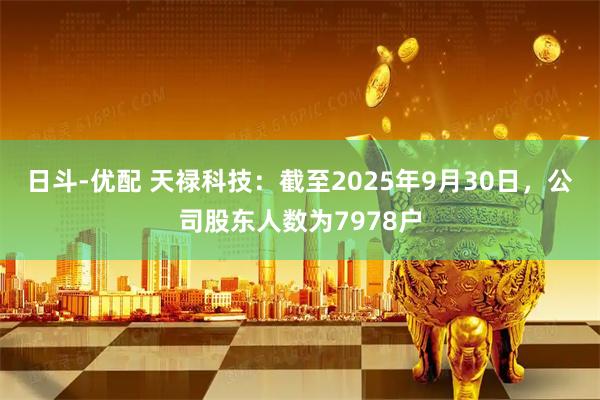 日斗-优配 天禄科技：截至2025年9月30日，公司股东人数为7978户