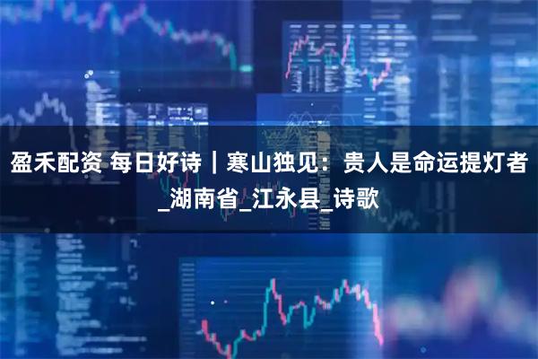 盈禾配资 每日好诗｜寒山独见：贵人是命运提灯者_湖南省_江永县_诗歌