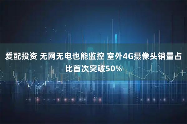 爱配投资 无网无电也能监控 室外4G摄像头销量占比首次突破50%